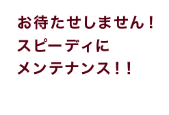 お待たせしません！スピーディにメンテナンス！！