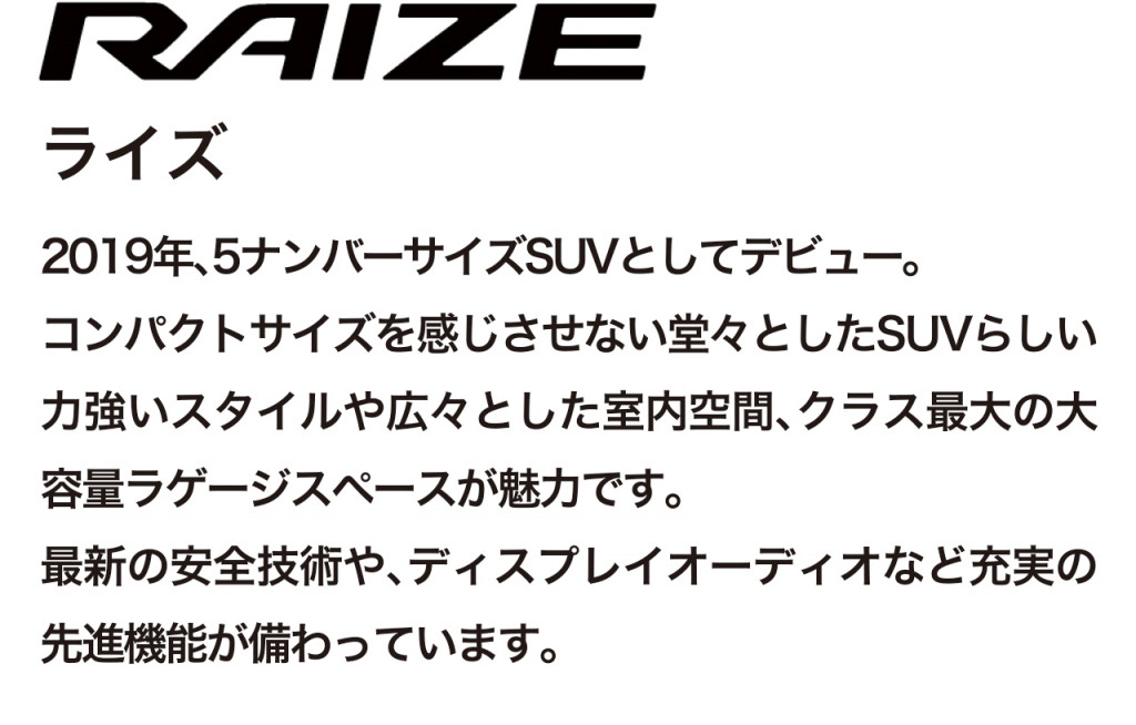 コンパクトSUV、ライズの車両概要ページです。ボディタイプ/乗車定員/車両本体価格/総排気量/駆動/燃費/お支払い例を掲載しております。