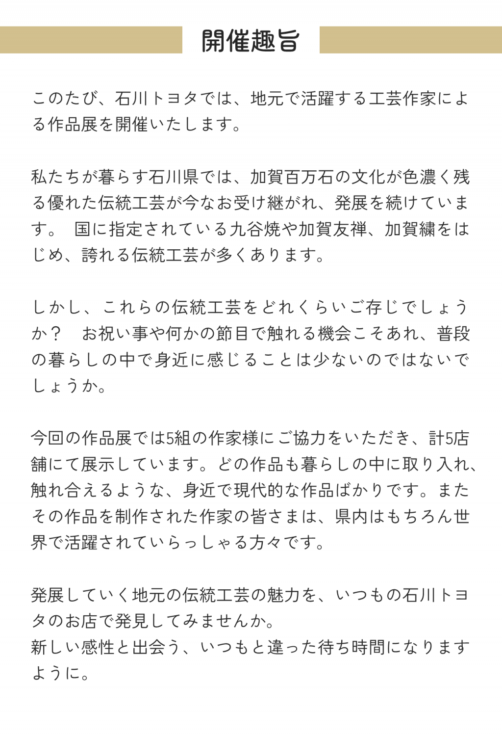 開催趣旨このたび、石川トヨタでは、地元で活躍する工芸作家による作品展を開催いたします。 私たちが暮らす石川県では、加賀百万石の文化が色濃く残る優れた伝統工芸が今なお受け継がれ、発展を続けています。 国に指定されている九谷焼や加賀友禅、加賀繍をはじめ、誇れる伝統工芸が多くあります。 しかし、これらの伝統工芸をどれくらいご存じでしょうか？ お祝い事や何かの節目で触れる機会こそあれ、普段の暮らしの中で身近に感じることは少ないのではないでしょうか。 今回の作品展では5組の作家様にご協力をいただき、計5店舗にて展示しています。どの作品も暮らしの中に取り入れ、触れ合えるような、身近で現代的な作品ばかりです。またその作品を制作された作家の皆さまは、県内はもちろん世界で活躍されていらっしゃる方々です。 発展していく地元の伝統工芸の魅力を、いつもの石川トヨタのお店で発見してみませんか。 新しい感性と出会う、いつもと違った待ち時間になりますように。 