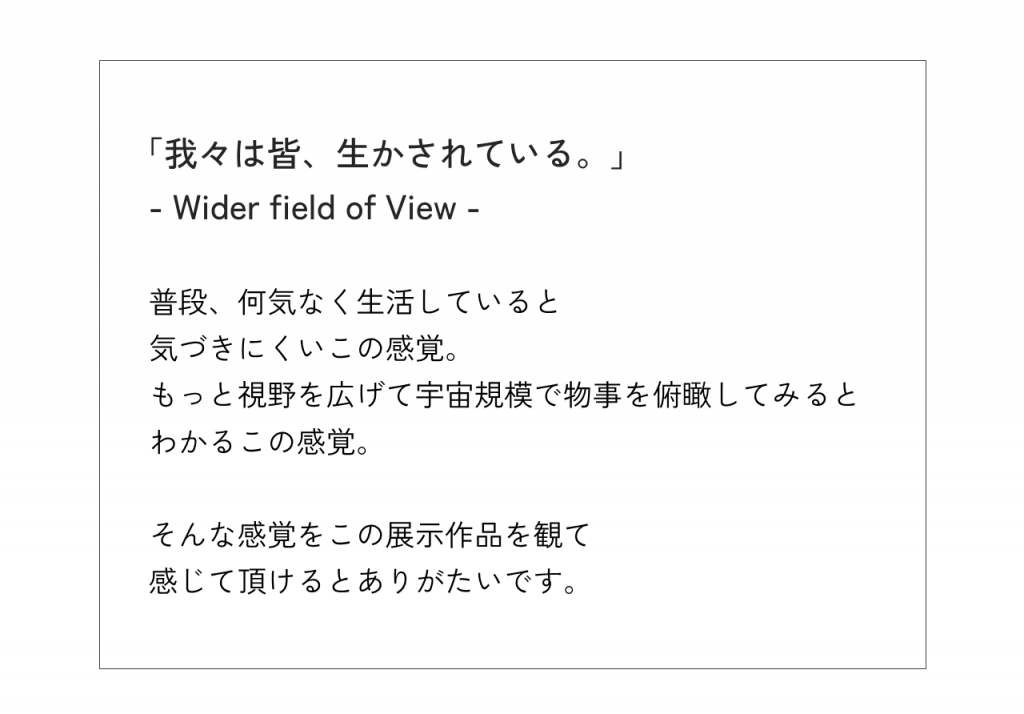 「我々は皆、生かされている。」  - Wider field of View -普段、何気なく生活していると気づきにくいこの感覚。もっと視野を広げて宇宙規模で物事を俯瞰してみるとわかるこの感覚。そんな感覚をこの展示作品を観て感じて頂けるとありがたいです。