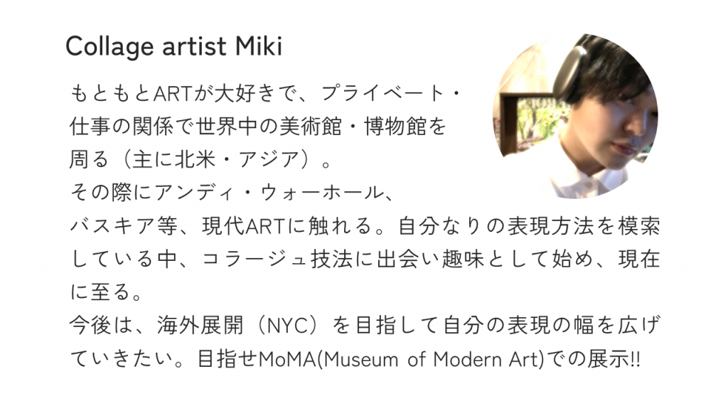 Collage artist MikiもともとARTが大好きで、プライベート・仕事の関係で世界中の美術館・博物館を周る（主に北米・アジア）。その際にアンディ・ウォーホール、バスキア等、現代ARTに触れる。自分なりの表現方法を模索している中、コラージュ技法に出会い趣味として始め、現在に至る。今後は、海外展開（NYC）を目指して自分の表現の幅を広げていきたい。目指せMoMA(Museum of Modern Art)での展示!!