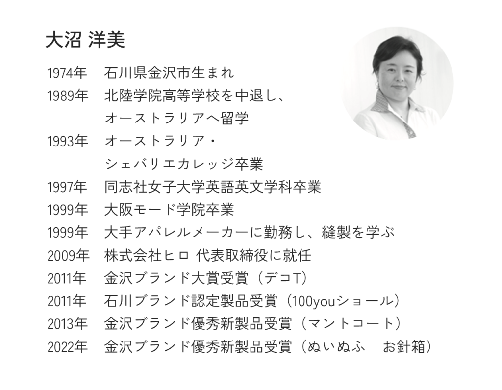 大沼 洋美1974年石川県金沢市生まれ1989年北陸学院高等学校を中退し、オーストラリアへ留学1993年オーストラリア・シェバリエカレッジ卒業1997年同志社女子大学英語英文学科卒業1999年大阪モード学院卒業1999年大手アパレルメーカーに勤務し、縫製を学ぶ2009年株式会社ヒロ 代表取締役に就任2011年金沢ブランド大賞受賞（デコT）2011年石川ブランド認定製品受賞（100youショール）2013年金沢ブランド優秀新製品受賞（マントコート）2022年金沢ブランド優秀新製品受賞（ぬいぬふ お針箱）