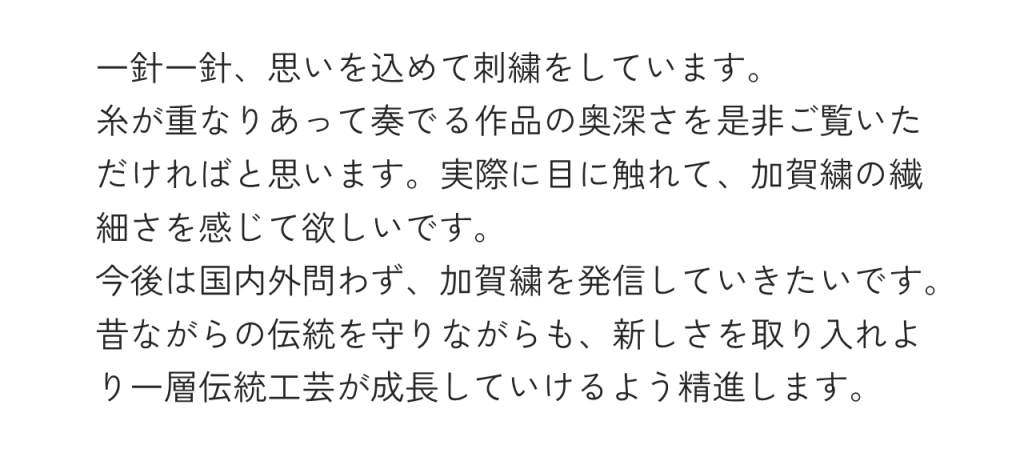 一針一針、思いを込めて刺繍をしています。糸が重なりあって奏でる作品の奥深さを是非ご覧いただければと思います。実際に目に触れて、加賀繍の繊細さを感じて欲しいです。今後は国内外問わず、加賀繍を発信していきたいです。昔ながらの伝統を守りながらも、新しさを取り入れより一層伝統工芸が成長していけるよう精進します。