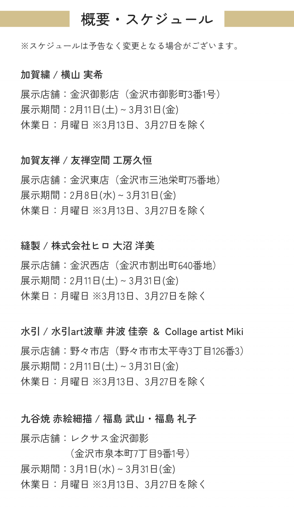 概要・スケジュール ※スケジュールは予告なく変更となる場合がございます。加賀繍 / 横山 実希展示店舗：金沢御影店（金沢市御影町3番1号）展示期間：2月8日(水) ~ 3月31日(金)休業日：月曜日 ※3月13日、3月27日を除く加賀友禅 / 友禅空間 工房久恒展示店舗：金沢東店（金沢市三池栄町75番地）展示期間：2月8日(水) ~ 3月31日(金)休業日：月曜日 ※3月13日、3月27日を除く縫製 / 株式会社ヒロ 大沼 洋美展示店舗：金沢西店（金沢市割出町640番地）展示期間：2月11日(土) ~ 3月31日(金)休業日：月曜日 ※3月13日、3月27日を除く水引 / 水引art波華 井波 佳奈  &  Collage artist Miki展示店舗：野々市店（野々市市太平寺3丁目126番3）展示期間：2月11日(土) ~ 3月31日(金)休業日：月曜日 ※3月13日、3月27日を除く九谷焼 赤絵細描 / 福島 武山・福島 礼子展示店舗：レクサス金沢御影（金沢市泉本町7丁目9番1号）展示期間：3月1日(水) ~ 3月31日(金)休業日：月曜日 ※3月13日、3月27日を除く
