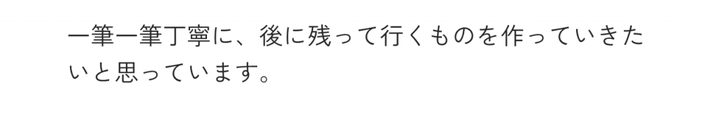 一筆一筆丁寧に、後に残って行くものを作っていきたいと思っています。