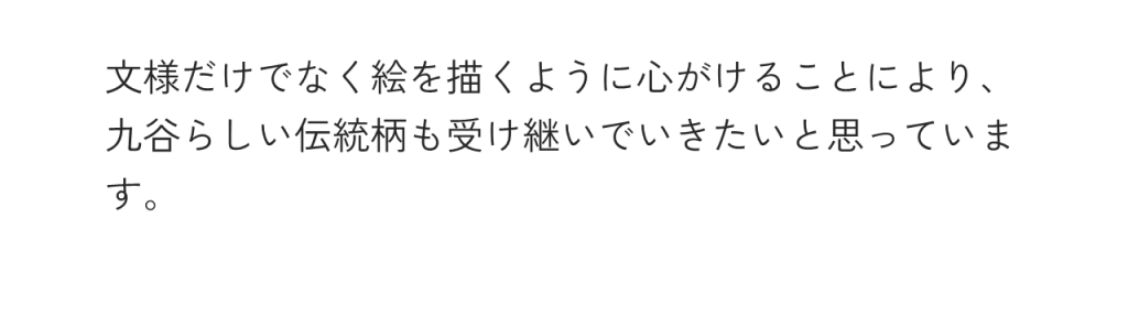 文様だけでなく絵を描くように心がけることにより、九谷らしい伝統柄も受け継いでいきたいと思っています。