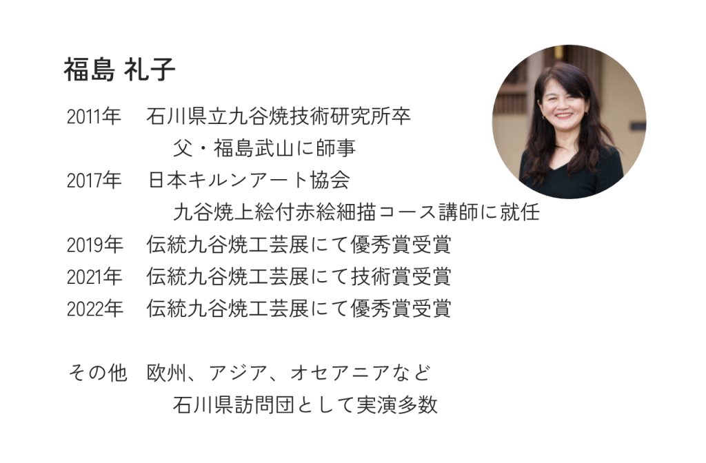 福島礼子2011年石川県立九谷焼技術研究所卒父・福島武山に師事2017年日本キルンアート協会九谷焼上絵付赤絵細描コース講師に就任2019年伝統九谷焼工芸展にて優秀賞受賞2021年伝統九谷焼工芸展にて技術賞受賞2022年伝統九谷焼工芸展にて優秀賞受賞その他欧州、アジア、オセアニアなど石川県訪問団として実演多数